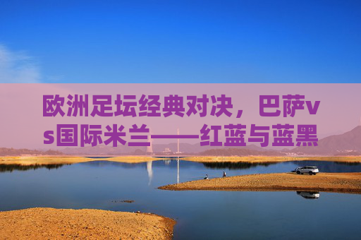 欧洲足坛经典对决,巴萨vs国际米兰——红蓝与蓝黑的激情碰撞,巴萨vs国际米兰,红蓝与蓝黑的欧洲经典对决 欧洲足坛经典对决,巴萨vs国际米兰——红蓝与蓝黑的激情碰撞,巴萨vs国际米兰,红蓝与蓝黑的欧洲经典对决