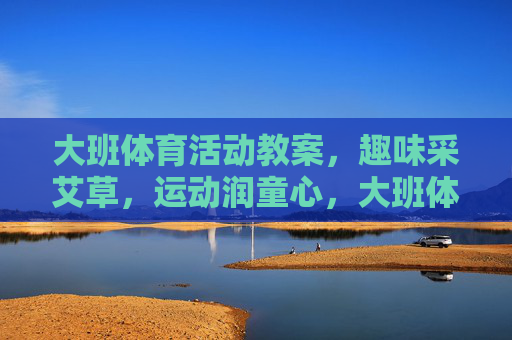 大班体育活动教案,趣味采艾草,运动润童心,大班体育活动教案,趣味采艾草,运动润童心 大班体育活动教案,趣味采艾草,运动润童心,大班体育活动教案,趣味采艾草,运动润童心
