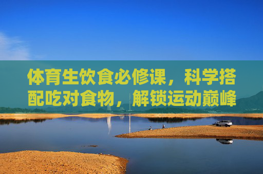 体育生饮食必修课,科学搭配吃对食物,解锁运动巅峰状态,体育生饮食必修课,科学搭配解锁运动巅峰 体育生饮食必修课,科学搭配吃对食物,解锁运动巅峰状态,体育生饮食必修课,科学搭配解锁运动巅峰