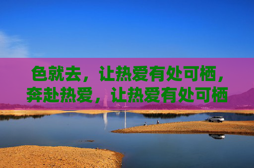 色就去,让热爱有处可栖,奔赴热爱,让热爱有处可栖 色就去,让热爱有处可栖,奔赴热爱,让热爱有处可栖