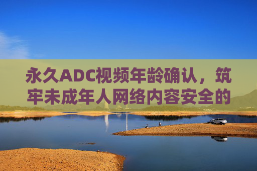 永久ADC视频年龄确认,筑牢未成年人网络内容安全的永久防线,永久ADC视频年龄确认,筑牢未成年人网络内容安全永久防线 永久ADC视频年龄确认,筑牢未成年人网络内容安全的永久防线,永久ADC视频年龄确认,筑牢未成年人网络内容安全永久防线