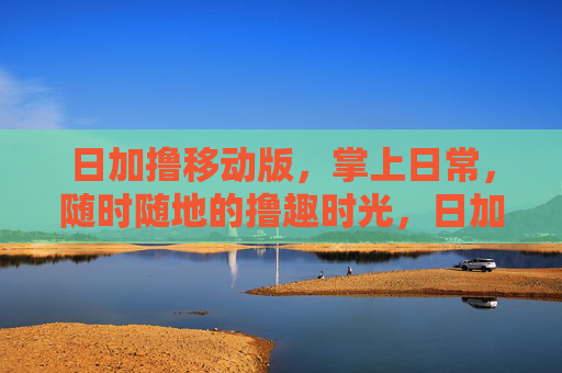 日加撸移动版,掌上日常,随时随地的撸趣时光,日加撸移动版,掌上撸趣时光 日加撸移动版,掌上日常,随时随地的撸趣时光,日加撸移动版,掌上撸趣时光