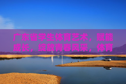 广东省学生体育艺术,赋能成长,绽放青春风采,体育艺术赋能成长,广东省学生绽放青春风采 广东省学生体育艺术,赋能成长,绽放青春风采,体育艺术赋能成长,广东省学生绽放青春风采
