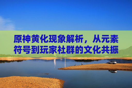 原神黄化现象解析,从元素符号到玩家社群的文化共振,原神黄化现象,从元素符号到玩家社群的文化共振 原神黄化现象解析,从元素符号到玩家社群的文化共振,原神黄化现象,从元素符号到玩家社群的文化共振