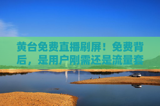 黄台免费直播刷屏!免费背后,是用户刚需还是流量套路?免费直播刷屏,用户刚需还是流量套路? 黄台免费直播刷屏!免费背后,是用户刚需还是流量套路?免费直播刷屏,用户刚需还是流量套路?