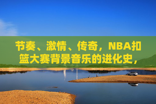 节奏、激情、传奇,NBA扣篮大赛背景音乐的进化史,NBA扣篮大赛背景音乐的进化,节奏、激情与传奇 节奏、激情、传奇,NBA扣篮大赛背景音乐的进化史,NBA扣篮大赛背景音乐的进化,节奏、激情与传奇