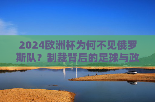 2024欧洲杯为何不见俄罗斯队?制裁背后的足球与政治博弈,2024欧洲杯俄罗斯队缺席,制裁背后的足球与政治博弈 2024欧洲杯为何不见俄罗斯队?制裁背后的足球与政治博弈,2024欧洲杯俄罗斯队缺席,制裁背后的足球与政治博弈