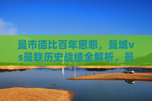 曼市德比百年恩怨，曼城vs曼联历史战绩全解析，曼市德比，百年恩怨与历史战绩全解析