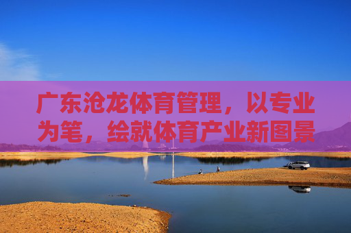 广东沧龙体育管理,以专业为笔,绘就体育产业新图景,广东沧龙体育管理,以专业为笔,绘就体育产业新图景 广东沧龙体育管理,以专业为笔,绘就体育产业新图景,广东沧龙体育管理,以专业为笔,绘就体育产业新图景