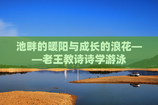 池畔的暖阳与成长的浪花——老王教诗诗学游泳 池畔的暖阳与成长的浪花——老王教诗诗学游泳