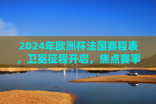 2024年欧洲杯法国赛程表,卫冕征程开启,焦点赛事全解析,2024年欧洲杯法国赛程,卫冕征程开启,焦点赛事全解析 2024年欧洲杯法国赛程表,卫冕征程开启,焦点赛事全解析,2024年欧洲杯法国赛程,卫冕征程开启,焦点赛事全解析
