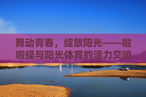 舞动青春,绽放阳光——啦啦操与阳光体育的活力交响,青春活力,啦啦操与阳光体育的阳光交响 舞动青春,绽放阳光——啦啦操与阳光体育的活力交响,青春活力,啦啦操与阳光体育的阳光交响