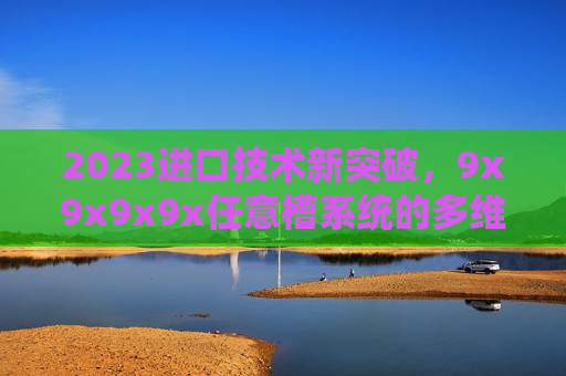 2023进口技术新突破,9x9x9x9x任意槽系统的多维革新与应用前景,2023进口技术新突破,9x9x9x9x任意槽系统的多维革新与应用前景 2023进口技术新突破,9x9x9x9x任意槽系统的多维革新与应用前景,2023进口技术新突破,9x9x9x9x任意槽系统的多维革新与应用前景