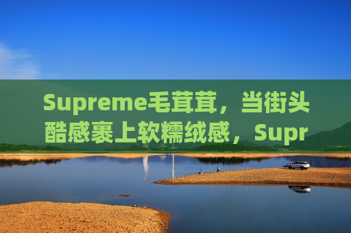 Supreme毛茸茸,当街头酷感裹上软糯绒感,Supreme街头酷感裹软糯绒毛 Supreme毛茸茸,当街头酷感裹上软糯绒感,Supreme街头酷感裹软糯绒毛