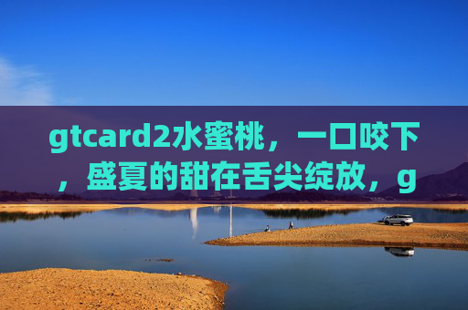 gtcard2水蜜桃,一口咬下,盛夏的甜在舌尖绽放,gtcard2水蜜桃,盛夏甜绽舌尖 gtcard2水蜜桃,一口咬下,盛夏的甜在舌尖绽放,gtcard2水蜜桃,盛夏甜绽舌尖