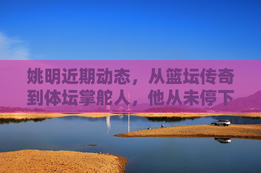 姚明近期动态,从篮坛传奇到体坛掌舵人,他从未停下脚步? 姚明近期动态,从篮坛传奇到体坛掌舵人,他从未停下脚步?