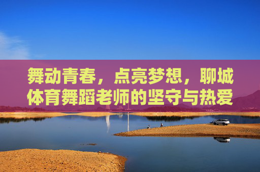 舞动青春,点亮梦想,聊城体育舞蹈老师的坚守与热爱,舞动青春,点亮梦想,聊城体育舞蹈老师的坚守与热爱 舞动青春,点亮梦想,聊城体育舞蹈老师的坚守与热爱,舞动青春,点亮梦想,聊城体育舞蹈老师的坚守与热爱