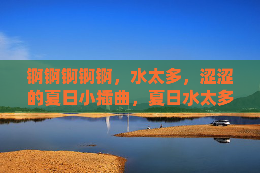 锕锕锕锕锕,水太多,涩涩的夏日小插曲,夏日水太多,涩涩的小插曲 锕锕锕锕锕,水太多,涩涩的夏日小插曲,夏日水太多,涩涩的小插曲