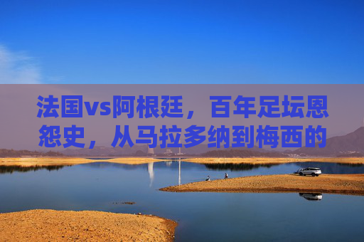法国vs阿根廷,百年足坛恩怨史,从马拉多纳到梅西的巅峰对决,法国vs阿根廷百年恩怨,马拉多纳到梅西的巅峰对决 法国vs阿根廷,百年足坛恩怨史,从马拉多纳到梅西的巅峰对决,法国vs阿根廷百年恩怨,马拉多纳到梅西的巅峰对决