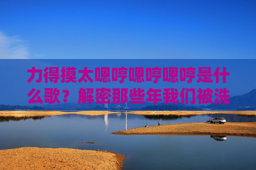 力得摸太嗯哼嗯哼嗯哼是什么歌?解密那些年我们被洗脑的旋律密码 力得摸太嗯哼嗯哼嗯哼是什么歌?解密那些年我们被洗脑的旋律密码