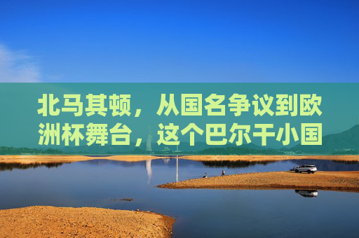 北马其顿,从国名争议到欧洲杯舞台,这个巴尔干小国的足球梦,北马其顿,从国名争议到欧洲杯的足球梦 北马其顿,从国名争议到欧洲杯舞台,这个巴尔干小国的足球梦,北马其顿,从国名争议到欧洲杯的足球梦