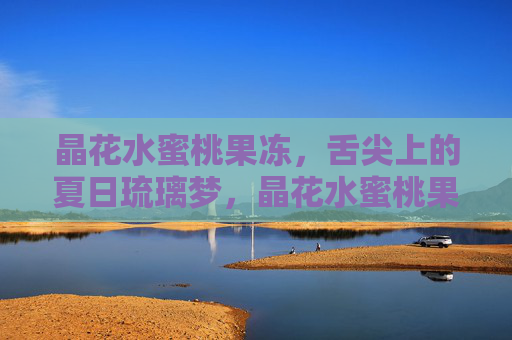 晶花水蜜桃果冻,舌尖上的夏日琉璃梦,晶花水蜜桃果冻,舌尖上的夏日琉璃梦 晶花水蜜桃果冻,舌尖上的夏日琉璃梦,晶花水蜜桃果冻,舌尖上的夏日琉璃梦