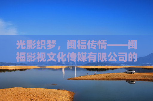 光影织梦,闽福传情——闽福影视文化传媒有限公司的文化深耕与时代担当,光影织梦闽福传情,文化深耕时代担当 光影织梦,闽福传情——闽福影视文化传媒有限公司的文化深耕与时代担当,光影织梦闽福传情,文化深耕时代担当