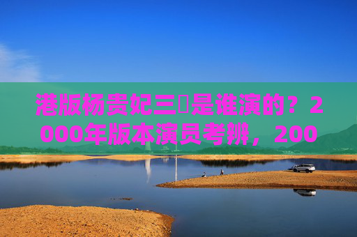 港版杨贵妃三㚫是谁演的？2000年版本演员考辨，2000年港版杨贵妃三㚫演员考辨