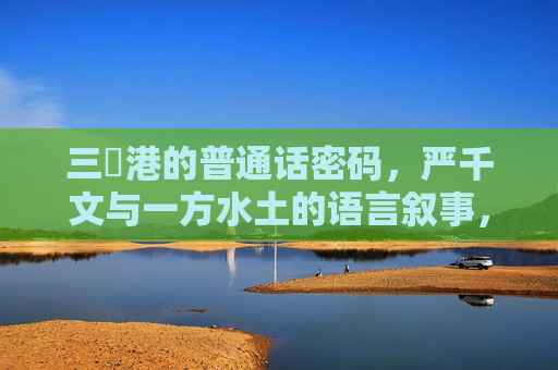 三㚫港的普通话密码,严千文与一方水土的语言叙事,三㚫港的普通话密码,严千文与一方水土的语言叙事 三㚫港的普通话密码,严千文与一方水土的语言叙事,三㚫港的普通话密码,严千文与一方水土的语言叙事