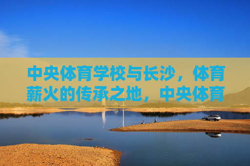 中央体育学校与长沙,体育薪火的传承之地,中央体育学校与长沙,体育薪火的传承之地 中央体育学校与长沙,体育薪火的传承之地,中央体育学校与长沙,体育薪火的传承之地