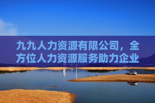 九九人力资源有限公司，全方位人力资源服务助力企业人才战略升级，九九人力资源有限公司，全方位人力资源服务助力企业人才战略升级