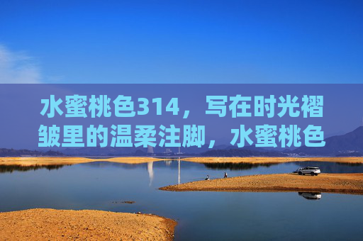 水蜜桃色314,写在时光褶皱里的温柔注脚,水蜜桃色314,写在时光褶皱里的温柔注脚 水蜜桃色314,写在时光褶皱里的温柔注脚,水蜜桃色314,写在时光褶皱里的温柔注脚