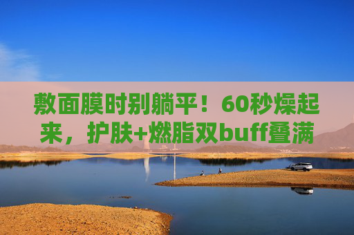 敷面膜时别躺平!60秒燥起来,护肤+燃脂双buff叠满,敷面膜别躺平!60秒动起来,护肤燃脂双buff叠满 敷面膜时别躺平!60秒燥起来,护肤+燃脂双buff叠满,敷面膜别躺平!60秒动起来,护肤燃脂双buff叠满