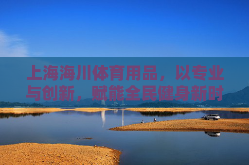 上海海川体育用品,以专业与创新,赋能全民健身新时代,上海海川,专业创新赋能全民健身新时代 上海海川体育用品,以专业与创新,赋能全民健身新时代,上海海川,专业创新赋能全民健身新时代