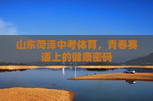 山东菏泽中考体育,青春赛道上的健康密码 山东菏泽中考体育,青春赛道上的健康密码