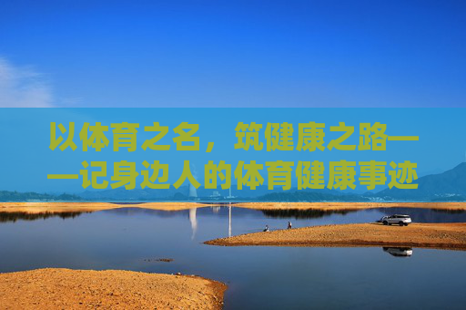 以体育之名,筑健康之路——记身边人的体育健康事迹,身边人的体育健康筑路记 以体育之名,筑健康之路——记身边人的体育健康事迹,身边人的体育健康筑路记