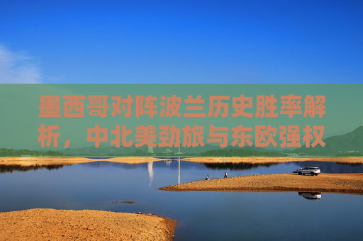 墨西哥对阵波兰历史胜率解析，中北美劲旅与东欧强权的交锋密码，墨西哥vs波兰，中北美劲旅与东欧强权的历史胜率交锋密码