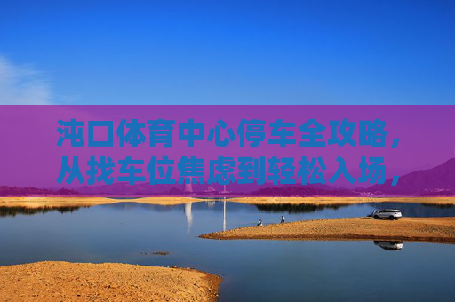 沌口体育中心停车全攻略，从找车位焦虑到轻松入场，沌口体育中心停车全攻略，从找位焦虑到轻松入场
