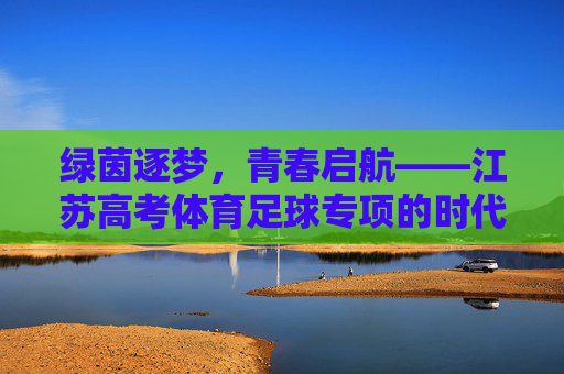 绿茵逐梦,青春启航——江苏高考体育足球专项的时代意义与青春答卷,江苏高考体育足球专项,绿茵逐梦的青春时代答卷 绿茵逐梦,青春启航——江苏高考体育足球专项的时代意义与青春答卷,江苏高考体育足球专项,绿茵逐梦的青春时代答卷