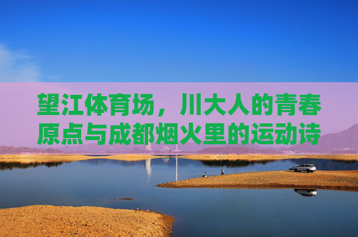 望江体育场,川大人的青春原点与成都烟火里的运动诗篇,望江体育场,川大青春的烟火运动诗篇 望江体育场,川大人的青春原点与成都烟火里的运动诗篇,望江体育场,川大青春的烟火运动诗篇