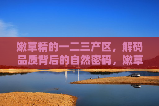 嫩草精的一二三产区,解码品质背后的自然密码,嫩草精一二三产区,解码品质的自然密码 嫩草精的一二三产区,解码品质背后的自然密码,嫩草精一二三产区,解码品质的自然密码
