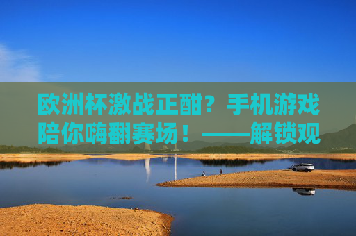欧洲杯激战正酣？手机游戏陪你嗨翻赛场！——解锁观赛新姿势，欧洲杯观赛新姿势，手机游戏陪你嗨翻赛场！