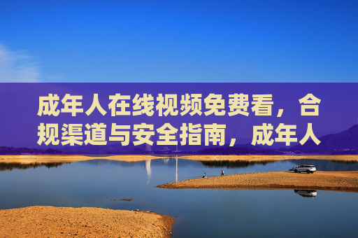 成年人在线视频免费看，合规渠道与安全指南，成年人在线视频免费看，合规渠道与安全指南