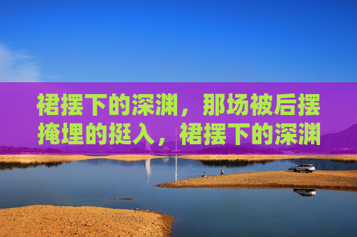 裙摆下的深渊,那场被后摆掩埋的挺入,裙摆下的深渊,被后摆掩埋的挺入 裙摆下的深渊,那场被后摆掩埋的挺入,裙摆下的深渊,被后摆掩埋的挺入