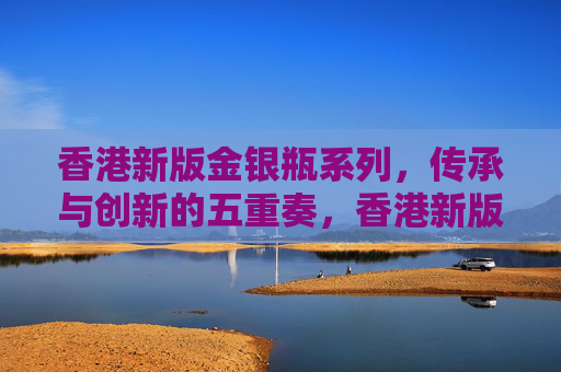 香港新版金银瓶系列,传承与创新的五重奏,香港新版金银瓶,传承与创新的五重奏 香港新版金银瓶系列,传承与创新的五重奏,香港新版金银瓶,传承与创新的五重奏