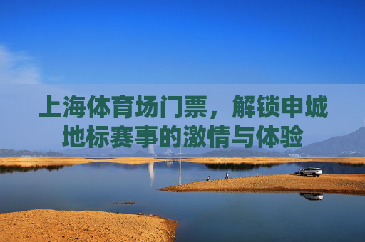 上海体育场门票，解锁申城地标赛事的激情与体验