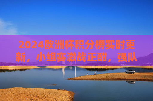 2024欧洲杯积分榜实时更新，小组赛激战正酣，强队领跑黑马突围，2024欧洲杯积分榜实时更新，小组赛激战强队领跑黑马突围