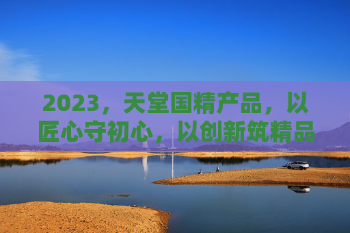 2023，天堂国精产品，以匠心守初心，以创新筑精品，天堂国精，匠心守初心，创新筑精品