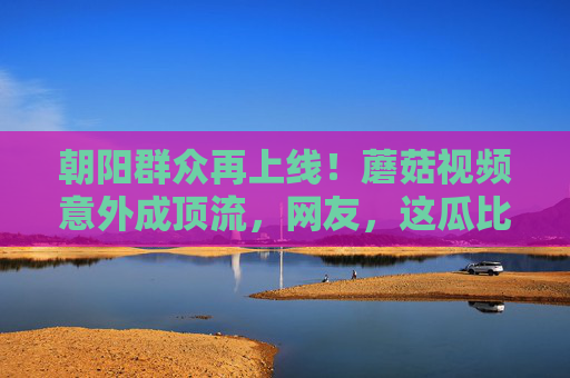 朝阳群众再上线！蘑菇视频意外成顶流，网友，这瓜比蘑菇还野？朝阳群众再上线！蘑菇视频意外顶流，网友，这瓜比蘑菇还野