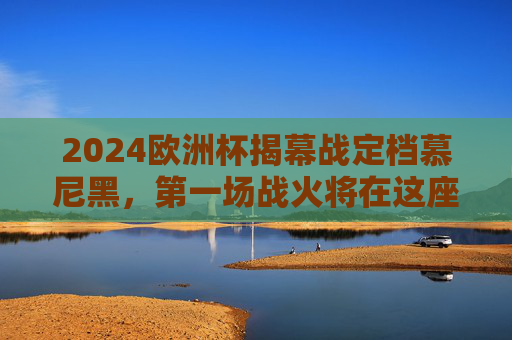 2024欧洲杯揭幕战定档慕尼黑，第一场战火将在这座足球之城点燃，2024欧洲杯揭幕战慕尼黑点燃战火
